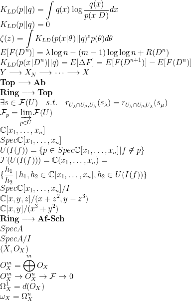 K_{LD} (p \vert \vert q) = \displaystyle \int q(x) \log \frac{q(x)}{p(x|D)} dx \\K_{LD} (p \vert \vert q) = 0 \\\zeta (z) = \int K_{LD} (p (x \vert \theta) \vert \vert q)^{z} p(\theta) d \theta \\E[F(D^n)] = \lambda \log n - (m-1) \log \log n + R(D^n) \\K_{LD} (p (x \vert D^n) \vert \vert q) = E[ \Delta F ] = E[ F(D^{n+1}) ] - E[F(D^n)] \\Y \longrightarrow X_N \longrightarrow \cdots \longrightarrow X \\\normalfont\textbf{Top} \longrightarrow \normalfont\textbf{Ab} \\\normalfont\textbf{Ring} \longrightarrow \normalfont\textbf{Top} \\\exists s \in \mathcal{F}(U) \quad s.t. \quad r_{U_{\lambda} \cap U_{\mu} , U_{\lambda}} (s_{\lambda}) = r_{U_{\lambda} \cap U_{\mu} , U_{\lambda}} (s_{\mu}) \\\mathcal{F}_p = \varinjlim_{p \in U} \mathcal{F}(U) \\\mathbb{C}[x_1, \dots , x_n] \\Spec \mathbb{C}[x_1, \dots , x_n] \\U(I(f)) = \{p \in Spec \mathbb{C}[x_1, \dots , x_n] \vert f \not\in p \} \\\mathcal{F}(U(I(f))) = \mathbb{C}(x_1, \dots , x_n) = \\\{ \displaystyle\frac{h_1}{h_2} \, \vert \, h_1, h_2 \in \mathbb{C}[x_1, \dots , x_n], h_2 \in U(I(f)) \} \\Spec \mathbb{C}[x_1, \dots , x_n] / I \\\mathbb{C}[x, y, z] / (x+z^2, y-z^3) \\\mathbb{C}[x, y] / (x^3 + y^2) \\\normalfont\textbf{Ring} \longrightarrow \normalfont\textbf{Af-Sch} \\Spec A \\Spec A/I \\(X, O_X) \\O^m_X = \bigoplus^m O_X \\O^m_X \rightarrow O^n_X \rightarrow \mathcal{F} \rightarrow 0 \\\Omega^1_X = d(O_X) \\\omega_X = \Omega^n_X \\