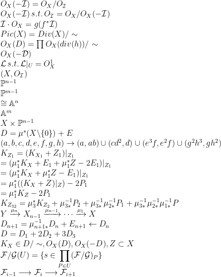 O_X(-\mathcal{I}) = O_X / O_{\mathcal{I}} \\O_X(-\mathcal{I}) \, s.t. \, O_{\mathcal{I}} = O_X / O_X(-\mathcal{I}) \\\mathcal{I} \cdot O_X = g(f^* \mathcal{I}) \\Pic(X) = Div(X) / \sim \\O_X(D) = \prod O_X(div(h)) / \sim \\O_X(-\mathcal{D}) \\\mathcal{L} \, s.t. \, \mathcal{L} \vert_U = O^1_X \\(X, O_\mathcal{I}) \\\mathbb{P}^{n-1} \\\mathbb{P}^{m-1} \\\cong \mathbb{A}^{n} \\\mathbb{A}^{m} \\X \times \mathbb{P}^{n-1} \\D = \mu^* (X \backslash \{0\}) + E \\(a,b,c,d,e,f,g,h) \rightarrow (a,ab) \cup (cd^2,d) \cup (e^3f, e^2f) \cup (g^2h^3, gh^2) \\K_{Z_1} = (K_{X_1} + Z_1) \vert_{Z_1} \\= (\mu^*_1 K_X + E_1 + \mu^*_1 Z - 2 E_1) \vert_{Z_1} \\= (\mu^*_1 K_X + \mu^*_1 Z - E_1) \vert_{Z_1} \\= \mu^*_1((K_X + Z) \vert_{Z}) - 2P_1 \\= \mu^*_1 K_Z - 2P_1 \\K_{Z_{32}} = \mu^*_3 K_{Z_2} + \mu^{-1}_{3*} P_2 + \mu^{-1}_{3*} \mu^{-1}_{2*} P_1 + \mu^{-1}_{3*} \mu^{-1}_{2*} \mu^{-1}_{1*} P \\Y \displaystyle\xrightarrow[]{\mu_n} X_{n-1} \xrightarrow[]{\mu_{n-1}} \cdots \xrightarrow[]{\mu_1} X \\D_{n+1} = \mu^{-1}_{n+1*} D_{n} + E_{n+1} \leftarrow D_{n} \\D = D_1 + 2 D_2 + 3 D_3 \\K_X \in D/\sim, O_X(D), O_X(-D), Z \subset X \\\mathcal{F/G}(U) = \{ s \in \prod_{P \in U} (\mathcal{F/G})_P \} \\\mathcal{F}_{i-1} \longrightarrow \mathcal{F}_i \longrightarrow \mathcal{F}_{i+1} \\