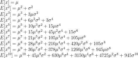 E[x] = \mu \\E[x^2] = \mu^2 + \sigma^2 \\E[x^3] = \mu^3 + 3 \mu \sigma^2 \\E[x^4] = \mu^4 + 6 \mu^2 \sigma^2 + 3 \sigma^4 \\E[x^5] = \mu^5 + 10 \mu^3 \sigma^2 + 15 \mu \sigma^4 \\E[x^6] = \mu^6 + 15 \mu^4 \sigma^2 + 45 \mu^2 \sigma^4 + 15 \sigma^6 \\E[x^7] = \mu^7 + 21 \mu^5 \sigma^2 + 105 \mu^3 \sigma^4 + 105 \mu \sigma^6 \\E[x^8] = \mu^8 + 28 \mu^6 \sigma^2 + 210 \mu^4 \sigma^4 + 420 \mu^2 \sigma^6 + 105 \sigma^8 \\E[x^9] = \mu^9 + 36 \mu^7 \sigma^2 + 378 \mu^5 \sigma^4 + 1260 \mu^3 \sigma^6 + 945 \mu \sigma^8 \\E[x^{10}] = \mu^{10} + 45 \mu^8 \sigma^2 + 630 \mu^6 \sigma^4 + 3150 \mu^4 \sigma^6 + 4725 \mu^2 \sigma^8 + 945 \sigma^{10}